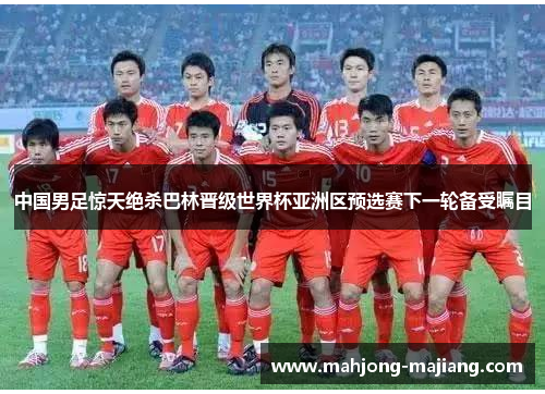 中国男足惊天绝杀巴林晋级世界杯亚洲区预选赛下一轮备受瞩目 中国男足惊天绝杀巴林晋级世界杯亚洲区预选赛下一轮备受瞩目