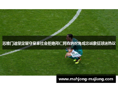 苏维门迪坚定留守皇家社会拒绝拜仁阿森纳挖角成忠诚象征球迷热议 苏维门迪坚定留守皇家社会拒绝拜仁阿森纳挖角成忠诚象征球迷热议