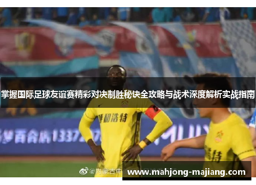 掌握国际足球友谊赛精彩对决制胜秘诀全攻略与战术深度解析实战指南 掌握国际足球友谊赛精彩对决制胜秘诀全攻略与战术深度解析实战指南